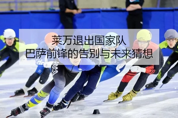 莱万退出国家队 巴萨前锋的告别与未来猜想
